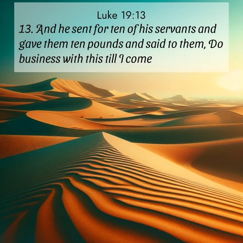 BasicEnglish Gospel of Luke  ; image nature: image with the bible verse :And he sent for ten of his servants and gave them ten pounds and said to them, Do business with this till I come. ; Admire Bible verse images featuring tranquil rivers, golden fields, and starry heavens. These free-to-download images make inspiring wallpapers or thoughtful gifts. Download KJV Gospel of Luke 19:13 now. Current verse is overlayed with the thematic nature scene : Desert dunes ripple endlessly under the scorching sun, their golden crests sharp against the azure sky. A sidewinder&#039;s tracks weave delicate patterns in the sand. ; 19:13