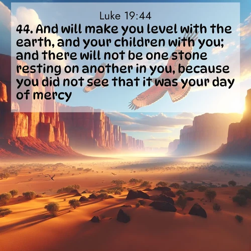 BasicEnglish Gospel of Luke  ; image nature: image with the bible verse :And will make you level with the earth, and your children with you; and there will not be one stone resting on another in you, because you did not see that it was your day of mercy. ; Browse our collection of vibrant Bible verse images set against calming backdrops like tropical shores, quiet woods, and majestic mountains. Download free wallpapers featuring KJV Gospel of Luke 19:44. Current verse is overlayed with the thematic nature scene : Desert hawks soar thermal currents. Red cliffs catch golden light. ; 19:44