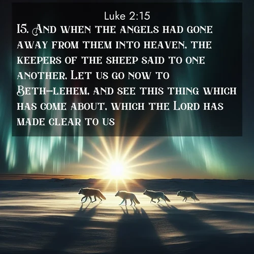 BasicEnglish Gospel of Luke  ; image nature: image with the bible verse :And when the angels had gone away from them into heaven, the keepers of the sheep said to one another, Let us go now to Beth-lehem, and see this thing which has come about, which the Lord has made clear to us. ; Browse our library of beautiful Bible verse images, perfect for wallpapers or sharing. Each verse is paired with serene natural landscapes like misty mountains, calming beaches, and colorful sunsets. Download and enjoy verses such as KJV Gospel of Luke 2:15. Current verse is overlayed with the thematic nature scene : Arctic wolves traverse windswept tundra. Northern lights paint their fur in shifting colors. ; 2:15