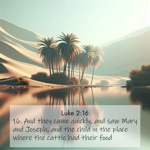 BasicEnglish Gospel of Luke  ; image nature: image with the bible verse :And they came quickly, and saw Mary and Joseph, and the child in the place where the cattle had their food. ; Download Bible verse images paired with breathtaking nature photos like golden deserts, shimmering seas, and blossoming orchards. These high-quality, free images are perfect for wallpapers or sharing. Verses include KJV Gospel of Luke 2:16. Current verse is overlayed with the thematic nature scene : A desert oasis shimmers in the midday heat, palm fronds rustling above still waters. ; 2:16