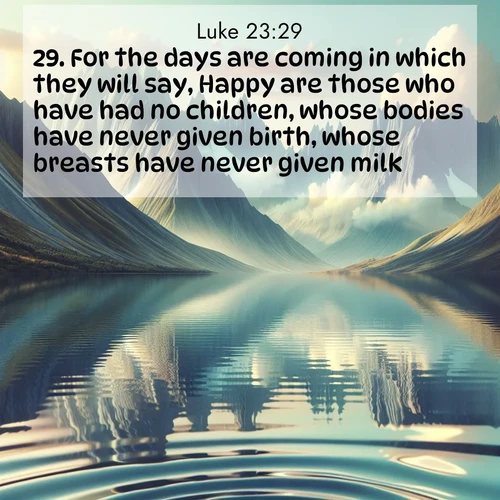 BasicEnglish Gospel of Luke  ; image nature: image with the bible verse :For the days are coming in which they will say, Happy are those who have had no children, whose bodies have never given birth, whose breasts have never given milk. ; Explore a collection of inspiring Bible verse images accompanied by winter photos, such as snowy landscapes, frosted trees, and frozen lakes. These images reflect the peace and purity of God&#039;s creation, with elegant fonts and luminous colors. Download and share verses like KJV Gospel of Luke 23:29. Current verse is overlayed with the thematic nature scene : Mountain lakes mirror perfect peaks. Wind ripples shatter reflections. ; 23:29