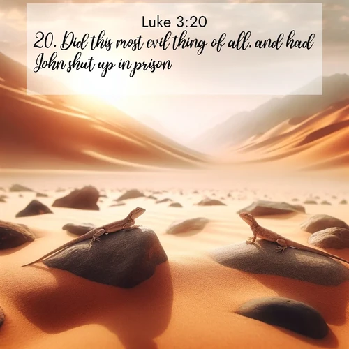 BasicEnglish Gospel of Luke  ; image nature: image with the bible verse :Did this most evil thing of all, and had John shut up in prison. ; Browse our collection of vibrant Bible verse images set against calming backdrops like tropical shores, quiet woods, and majestic mountains. Download free wallpapers featuring KJV Gospel of Luke 3:20. Current verse is overlayed with the thematic nature scene : Desert lizards bask on sun-hot rocks. Heat mirages dance like water. ; 3:20