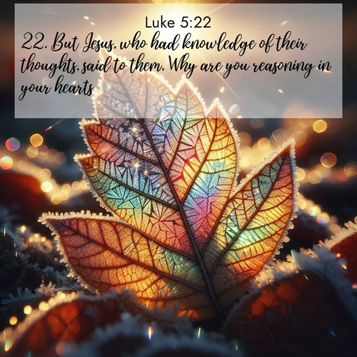 BasicEnglish Gospel of Luke  ; image nature: image with the bible verse :But Jesus, who had knowledge of their thoughts, said to them, Why are you reasoning in your hearts? ; Discover Bible images adorned with spring landscapes, like tulip fields, cherry blossoms, and green hills. These bright scenes symbolize God&#039;s renewal and grace. Download verses like KJV Gospel of Luke 5:22. Current verse is overlayed with the thematic nature scene : Frost crystals form intricate patterns on a fallen leaf. Morning sun transforms them into rainbow prisms. ; 5:22