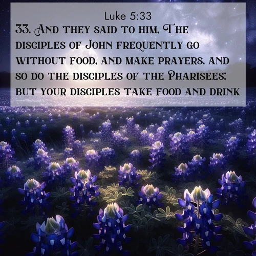 BasicEnglish Gospel of Luke  ; image nature: image with the bible verse :And they said to him, The disciples of John frequently go without food, and make prayers, and so do the disciples of the Pharisees; but your disciples take food and drink. ; Admire our free collection of Bible verse images with beautiful landscapes like sunlit forests, rippling waters, and radiant dawns. Each verse, such as KJV Gospel of Luke 5:33, is ready to download and share. Current verse is overlayed with the thematic nature scene : Moonlight illuminates a field of bluebonnets. A warm breeze carries their sweet fragrance across the prairie. ; 5:33