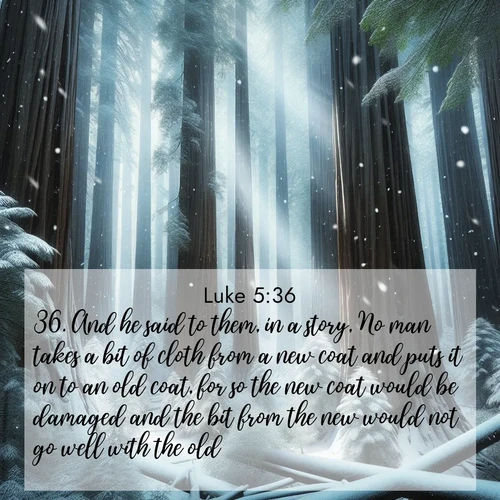BasicEnglish Gospel of Luke  ; image nature: image with the bible verse :And he said to them, in a story, No man takes a bit of cloth from a new coat and puts it on to an old coat, for so the new coat would be damaged and the bit from the new would not go well with the old. ; Access a vast collection of Bible verse images illustrated with natural landscapes like calm rivers, blooming fields, and bright horizons. These images emphasize the serenity and splendor of God&#039;s creation, accompanied by aesthetic fonts and joyful colors. Download verses like KJV Gospel of Luke 5:36 and share them. Current verse is overlayed with the thematic nature scene : Snow falls silently on ancient redwoods. Shafts of light pierce through to illuminate the forest floor. ; 5:36