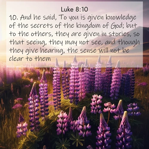 BasicEnglish Gospel of Luke  ; image nature: image with the bible verse :And he said, To you is given knowledge of the secrets of the kingdom of God; but to the others, they are given in stories, so that seeing, they may not see, and though they give hearing, the sense will not be clear to them. ; Explore Bible verses paired with beach photos, where waves gently crash on the sand and the sky glows with pastel hues at sunset. These scenes convey deep serenity. Download verses like KJV Gospel of Luke 8:10. Current verse is overlayed with the thematic nature scene : Wild lupines paint purple meadows. Snow lingers on distant peaks. ; 8:10