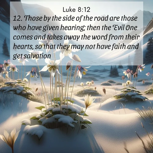 BasicEnglish Gospel of Luke  ; image nature: image with the bible verse :Those by the side of the road are those who have given hearing; then the Evil One comes and takes away the word from their hearts, so that they may not have faith and get salvation. ; Admire Bible images representing autumn, with swirling leaves, misty skies, and vibrant trees. These images inspire profound spiritual reflection. Download and share verses like KJV Gospel of Luke 8:12. Current verse is overlayed with the thematic nature scene : Wild columbines nod in alpine breeze. Glacier lilies dot snowy meadows. ; 8:12