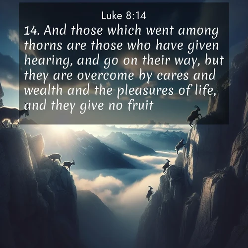 BasicEnglish Gospel of Luke  ; image nature: image with the bible verse :And those which went among thorns are those who have given hearing, and go on their way, but they are overcome by cares and wealth and the pleasures of life, and they give no fruit. ; Admire our gallery of Bible verse images paired with serene nature photography, featuring starlit skies, golden sands, and blooming wildflowers. Download and share verses like KJV Gospel of Luke 8:14. Current verse is overlayed with the thematic nature scene : Mountain goats traverse sheer faces. Clouds part to reveal their path. ; 8:14