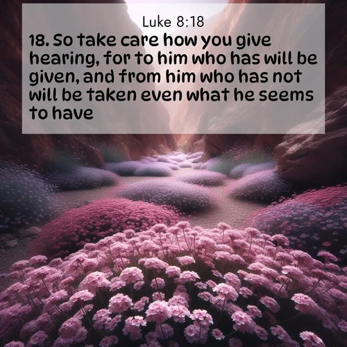 BasicEnglish Gospel of Luke  ; image nature: image with the bible verse :So take care how you give hearing, for to him who has will be given, and from him who has not will be taken even what he seems to have. ; Explore Bible verses paired with beach photos, where waves gently crash on the sand and the sky glows with pastel hues at sunset. These scenes convey deep serenity. Download verses like KJV Gospel of Luke 8:18. Current verse is overlayed with the thematic nature scene : Desert verbena carpets hidden canyons. Flash flood waters carved these gardens. ; 8:18