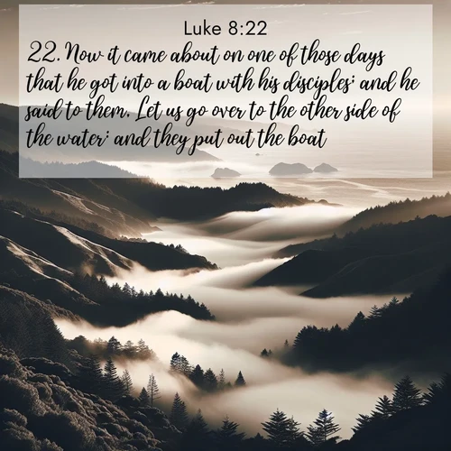 BasicEnglish Gospel of Luke  ; image nature: image with the bible verse :Now it came about on one of those days that he got into a boat with his disciples; and he said to them, Let us go over to the other side of the water: and they put out the boat. ; Browse an inspiring gallery of Bible verse images with nature photos, such as blooming gardens, golden deserts, and shaded forests. The chosen images capture the peaceful and joyful essence of God&#039;s creation, with vibrant colors and harmonious fonts. Share verses like KJV Gospel of Luke 8:22. Current verse is overlayed with the thematic nature scene : Coastal fog rolls inland through gaps in seaside hills. ; 8:22