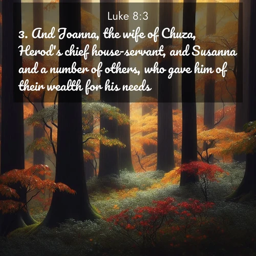 BasicEnglish Gospel of Luke  ; image nature: image with the bible verse :And Joanna, the wife of Chuza, Herod&#039;s chief house-servant, and Susanna and a number of others, who gave him of their wealth for his needs. ; Admire Bible verse images illustrated by summer photos, such as sunny beaches, sparkling waves, and swaying palm trees. These bright scenes highlight the joy and warmth of God&#039;s creation. Download and share verses like KJV Gospel of Luke 8:3. Current verse is overlayed with the thematic nature scene : Autumn rain darkens tree trunks in the forest. ; 8:3