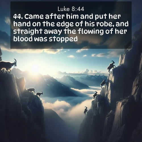 BasicEnglish Gospel of Luke  ; image nature: image with the bible verse :Came after him and put her hand on the edge of his robe, and straight away the flowing of her blood was stopped. ; Explore Bible verses paired with beach photos, where waves gently crash on the sand and the sky glows with pastel hues at sunset. These scenes convey deep serenity. Download verses like KJV Gospel of Luke 8:44. Current verse is overlayed with the thematic nature scene : Mountain goats traverse sheer faces. Clouds part to reveal their path. ; 8:44