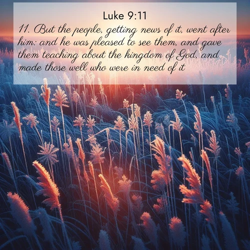 BasicEnglish Gospel of Luke  ; image nature: image with the bible verse :But the people, getting news of it, went after him: and he was pleased to see them, and gave them teaching about the kingdom of God, and made those well who were in need of it. ; Explore a unique collection of Bible verses illustrated by winter landscapes, such as snowy mountains, frosty forests, and starry skies. These images capture the peace and beauty of winter. Share verses like KJV Gospel of Luke 9:11. Current verse is overlayed with the thematic nature scene : Winter sunrise illuminates frost-covered prairie grass. ; 9:11