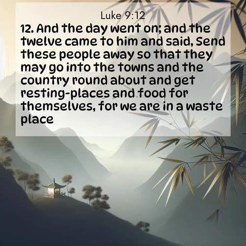 BasicEnglish Gospel of Luke  ; image nature: image with the bible verse :And the day went on; and the twelve came to him and said, Send these people away so that they may go into the towns and the country round about and get resting-places and food for themselves, for we are in a waste place. ; Discover a rich selection of Bible verse images illustrated by natural landscapes like tranquil beaches, golden fields, and majestic trees. These images aim to capture the peace and beauty of God&#039;s creation, with vibrant colors and varied typography. Download and share inspiring verses like KJV Gospel of Luke 9:12. Current verse is overlayed with the thematic nature scene : Bamboo leaves whisper secrets in mountain wind. A temple bell rings in the distance. ; 9:12
