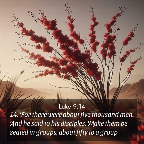 BasicEnglish Gospel of Luke  ; image nature: image with the bible verse :For there were about five thousand men. And he said to his disciples, Make them be seated in groups, about fifty to a group. ; Admire Bible verse images featuring tranquil rivers, golden fields, and starry heavens. These free-to-download images make inspiring wallpapers or thoughtful gifts. Download KJV Gospel of Luke 9:14 now. Current verse is overlayed with the thematic nature scene : Desert ocotillo flames crimson red. Wind sings through thorny branches. ; 9:14
