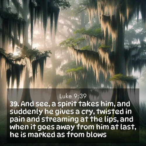 BasicEnglish Gospel of Luke  ; image nature: image with the bible verse :And see, a spirit takes him, and suddenly he gives a cry, twisted in pain and streaming at the lips, and when it goes away from him at last, he is marked as from blows. ; Admire Bible verse images illustrated by summer photos, such as sunny beaches, sparkling waves, and swaying palm trees. These bright scenes highlight the joy and warmth of God&#039;s creation. Download and share verses like KJV Gospel of Luke 9:39. Current verse is overlayed with the thematic nature scene : Moss-draped cypress trees emerge from morning fog. Spanish moss sways like ancient lace. ; 9:39