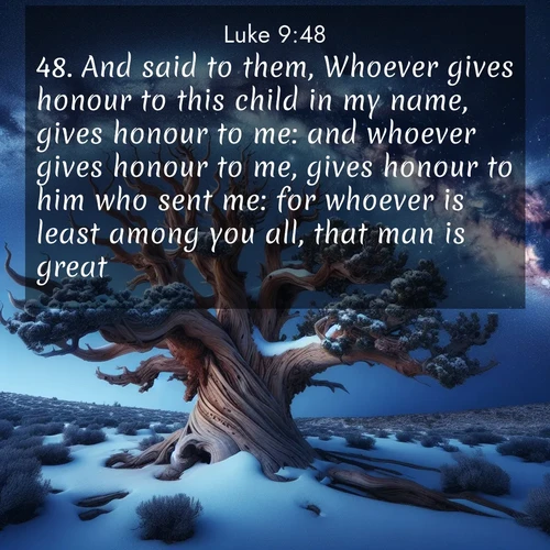 BasicEnglish Gospel of Luke  ; image nature: image with the bible verse :And said to them, Whoever gives honour to this child in my name, gives honour to me: and whoever gives honour to me, gives honour to him who sent me: for whoever is least among you all, that man is great. ; Admire Bible images representing autumn, with swirling leaves, misty skies, and vibrant trees. These images inspire profound spiritual reflection. Download and share verses like KJV Gospel of Luke 9:48. Current verse is overlayed with the thematic nature scene : Ancient bristlecone pine twists against a navy twilight sky, its gnarled branches laden with fresh snow. The Milky Way arcs overhead in crystalline clarity. ; 9:48