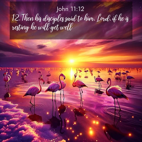 BasicEnglish Gospel of John  ; image nature: image with the bible verse :Then his disciples said to him, Lord, if he is resting he will get well. ; Explore beautiful Bible verse images paired with serene natural settings, such as calm seas, snowy paths, and verdant hills. Each image is free to download for your spiritual inspiration. Share KJV Gospel of John 11:12. Current verse is overlayed with the thematic nature scene : Wild flamingos wade through salt lake shallows. Sunset turns the water to liquid gold. ; 11:12