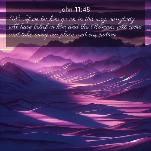 BasicEnglish Gospel of John  ; image nature: image with the bible verse :If we let him go on in this way, everybody will have belief in him and the Romans will come and take away our place and our nation. ; Dive into our collection of Bible verses paired with breathtaking desert landscapes, featuring infinite dunes, shaded oases, and desert sunsets. These images highlight the majestic grandeur of God&#039;s creation. Download and share verses like KJV Gospel of John 11:48. Current verse is overlayed with the thematic nature scene : Morning light ignites mountain snow. Valleys sleep in purple shadow. ; 11:48