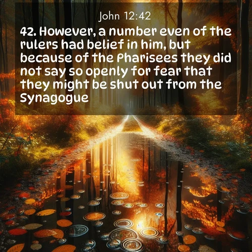 BasicEnglish Gospel of John  ; image nature: image with the bible verse :However, a number even of the rulers had belief in him, but because of the Pharisees they did not say so openly for fear that they might be shut out from the Synagogue: ; Download Bible verse images featuring vibrant photos of nature, from snowy landscapes to golden deserts. These free images are perfect for phone wallpapers, desktop backgrounds, or sharing. Verses include KJV Gospel of John 12:42. Current verse is overlayed with the thematic nature scene : Autumn colors reflect in rain puddles on a forest path. ; 12:42