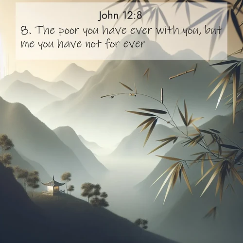 BasicEnglish Gospel of John  ; image nature: image with the bible verse :The poor you have ever with you, but me you have not for ever. ; Admire Bible verse images featuring tranquil rivers, golden fields, and starry heavens. These free-to-download images make inspiring wallpapers or thoughtful gifts. Download KJV Gospel of John 12:8 now. Current verse is overlayed with the thematic nature scene : Bamboo leaves whisper secrets in mountain wind. A temple bell rings in the distance. ; 12:8