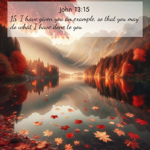 BasicEnglish Gospel of John  ; image nature: image with the bible verse :I have given you an example, so that you may do what I have done to you. ; Explore a collection of inspiring Bible verse images accompanied by winter photos, such as snowy landscapes, frosted trees, and frozen lakes. These images reflect the peace and purity of God&#039;s creation, with elegant fonts and luminous colors. Download and share verses like KJV Gospel of John 13:15. Current verse is overlayed with the thematic nature scene : Autumn leaves scatter across mirror-like mountain lakes. ; 13:15