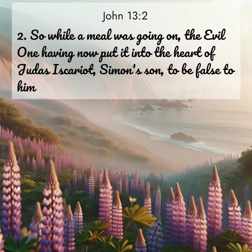BasicEnglish Gospel of John  ; image nature: image with the bible verse :So while a meal was going on, the Evil One having now put it into the heart of Judas Iscariot, Simon&#039;s son, to be false to him, ; Explore Bible verses combined with serene beach photos, desert dunes, and infinite skies, highlighting God&#039;s majesty in every landscape. Download and share inspiring verses like KJV Gospel of John 13:2. Current verse is overlayed with the thematic nature scene : Wild lupines carpet coastal bluffs. Pacific fog rolls in like smoke. ; 13:2
