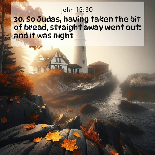 BasicEnglish Gospel of John  ; image nature: image with the bible verse :So Judas, having taken the bit of bread, straight away went out: and it was night. ; Explore a stunning collection of Bible verse images featuring picturesque scenery like sun-drenched meadows, tranquil lakes, and majestic forests. All images are free to download and share. Verses include KJV Gospel of John 13:30. Current verse is overlayed with the thematic nature scene : Autumn fog shrouds a lighthouse on rocky shores. ; 13:30