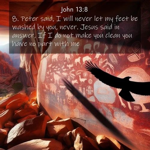 BasicEnglish Gospel of John  ; image nature: image with the bible verse :Peter said, I will never let my feet be washed by you, never. Jesus said in answer, If I do not make you clean you have no part with me. ; Explore an inspiring selection of Bible verse images adorned with nature photos, such as starry skies, verdant hills, and golden beaches. Each image reflects the peace and beauty of God&#039;s creation with vibrant colors and varied fonts. Share uplifting verses like KJV Gospel of John 13:8. Current verse is overlayed with the thematic nature scene : Ancient petroglyphs weather on red canyon walls. A circling hawk&#039;s shadow passes over the timeless art. ; 13:8