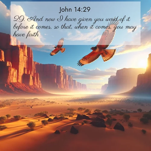 BasicEnglish Gospel of John  ; image nature: image with the bible verse :And now I have given you word of it before it comes, so that, when it comes, you may have faith. ; Admire Bible verse images capturing the beauty of beaches, with turquoise waters, palm trees, and peaceful shores. These soothing scenes reflect God&#039;s serenity and majesty. Download and share verses like KJV Gospel of John 14:29. Current verse is overlayed with the thematic nature scene : Desert hawks soar thermal currents. Red cliffs catch golden light. ; 14:29