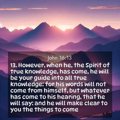 BasicEnglish Gospel of John  ; image nature: image with the bible verse :However, when he, the Spirit of true knowledge, has come, he will be your guide into all true knowledge: for his words will not come from himself, but whatever has come to his hearing, that he will say: and he will make clear to you the things to come. ; Discover Bible verse images capturing the warmth of summer, with beach landscapes, sunlit fields, and clear skies. These bright scenes reflect divine joy. Share verses like KJV Gospel of John 16:13. Current verse is overlayed with the thematic nature scene : Morning sun ignites mountain peaks. Valleys still sleep in purple shadow. ; 16:13