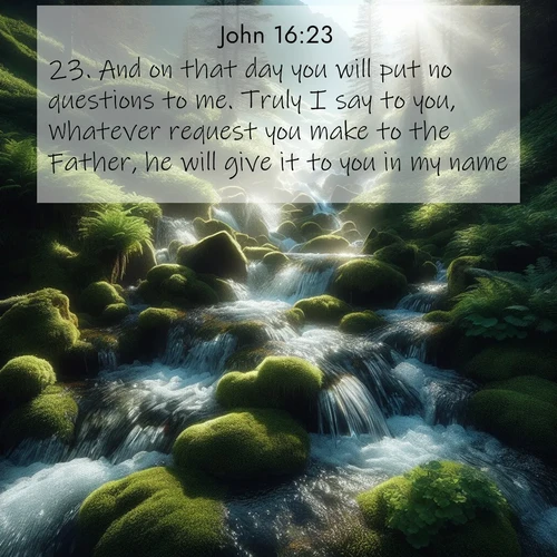 BasicEnglish Gospel of John  ; image nature: image with the bible verse :And on that day you will put no questions to me. Truly I say to you, Whatever request you make to the Father, he will give it to you in my name. ; Explore a gallery of beautiful Bible verse images with tranquil natural settings—perfect for phone backgrounds or inspirational posts. Download your favorite verses like KJV Gospel of John 16:23 today. Current verse is overlayed with the thematic nature scene : Mountain streams tumble through moss. Sunlight creates crystal prisms. ; 16:23