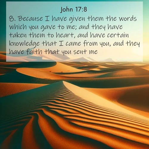 BasicEnglish Gospel of John  ; image nature: image with the bible verse :Because I have given them the words which you gave to me; and they have taken them to heart, and have certain knowledge that I came from you, and they have faith that you sent me. ; Discover our curated gallery of Bible verse images with breathtaking scenery, from tranquil deserts to lush green pastures. Perfect for phone wallpapers or sharing online. Download verses like KJV Gospel of John 17:8. Current verse is overlayed with the thematic nature scene : Desert dunes ripple endlessly under the scorching sun, their golden crests sharp against the azure sky. A sidewinder&#039;s tracks weave delicate patterns in the sand. ; 17:8