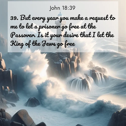 BasicEnglish Gospel of John  ; image nature: image with the bible verse :But every year you make a request to me to let a prisoner go free at the Passover. Is it your desire that I let the King of the Jews go free? ; Discover Bible images illustrated by desert landscapes, like sand dunes, majestic rocks, and starry skies. These images symbolize the grandeur and immensity of God&#039;s creation. Download verses like KJV Gospel of John 18:39. Current verse is overlayed with the thematic nature scene : Winter storms send massive waves crashing against lighthouse rocks. ; 18:39