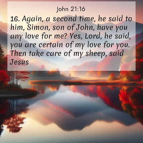 BasicEnglish Gospel of John  ; image nature: image with the bible verse :Again, a second time, he said to him, Simon, son of John, have you any love for me? Yes, Lord, he said, you are certain of my love for you. Then take care of my sheep, said Jesus. ; Admire Bible verse images illustrated by summer photos, such as sunny beaches, sparkling waves, and swaying palm trees. These bright scenes highlight the joy and warmth of God&#039;s creation. Download and share verses like KJV Gospel of John 21:16. Current verse is overlayed with the thematic nature scene : Autumn colors reflect in a still mountain lake at sunrise. ; 21:16