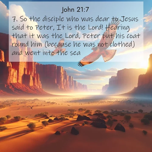 BasicEnglish Gospel of John  ; image nature: image with the bible verse :So the disciple who was dear to Jesus said to Peter, It is the Lord! Hearing that it was the Lord, Peter put his coat round him (because he was not clothed) and went into the sea. ; Download Bible verse images paired with breathtaking nature photos like golden deserts, shimmering seas, and blossoming orchards. These high-quality, free images are perfect for wallpapers or sharing. Verses include KJV Gospel of John 21:7. Current verse is overlayed with the thematic nature scene : Desert hawks soar thermal currents. Red cliffs catch golden light. ; 21:7