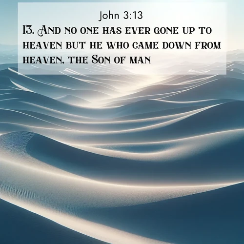 BasicEnglish Gospel of John  ; image nature: image with the bible verse :And no one has ever gone up to heaven but he who came down from heaven, the Son of man. ; Dive into our collection of Bible verses paired with breathtaking desert landscapes, featuring infinite dunes, shaded oases, and desert sunsets. These images highlight the majestic grandeur of God&#039;s creation. Download and share verses like KJV Gospel of John 3:13. Current verse is overlayed with the thematic nature scene : Sand dunes ripple to the horizon like frozen waves. Wind erases all traces of life from their surfaces. ; 3:13