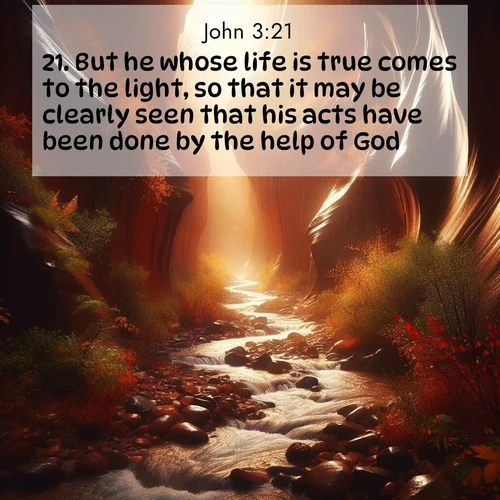 BasicEnglish Gospel of John  ; image nature: image with the bible verse :But he whose life is true comes to the light, so that it may be clearly seen that his acts have been done by the help of God. ; Explore beautiful Bible verse images paired with serene natural settings, such as calm seas, snowy paths, and verdant hills. Each image is free to download for your spiritual inspiration. Share KJV Gospel of John 3:21. Current verse is overlayed with the thematic nature scene : Autumn rain creates temporary streams in slot canyons. ; 3:21