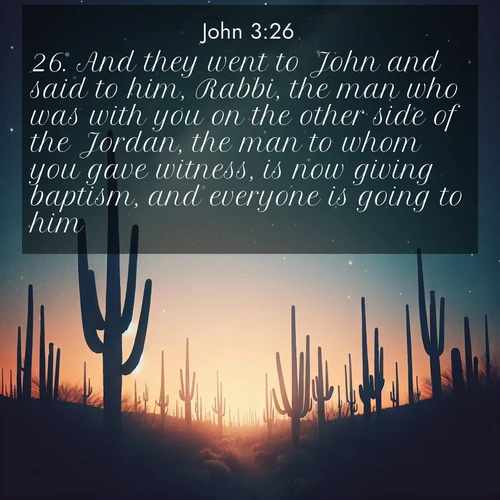 BasicEnglish Gospel of John  ; image nature: image with the bible verse :And they went to John and said to him, Rabbi, the man who was with you on the other side of the Jordan, the man to whom you gave witness, is now giving baptism, and everyone is going to him. ; Dive into our collection of Bible verses paired with breathtaking desert landscapes, featuring infinite dunes, shaded oases, and desert sunsets. These images highlight the majestic grandeur of God&#039;s creation. Download and share verses like KJV Gospel of John 3:26. Current verse is overlayed with the thematic nature scene : Desert stars shine brilliantly above towering saguaro silhouettes. ; 3:26