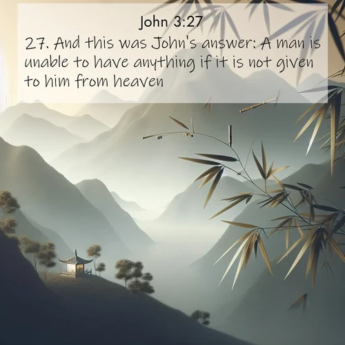 BasicEnglish Gospel of John  ; image nature: image with the bible verse :And this was John&#039;s answer: A man is unable to have anything if it is not given to him from heaven. ; Explore a collection of inspiring Bible verse images accompanied by winter photos, such as snowy landscapes, frosted trees, and frozen lakes. These images reflect the peace and purity of God&#039;s creation, with elegant fonts and luminous colors. Download and share verses like KJV Gospel of John 3:27. Current verse is overlayed with the thematic nature scene : Bamboo leaves whisper secrets in mountain wind. A temple bell rings in the distance. ; 3:27