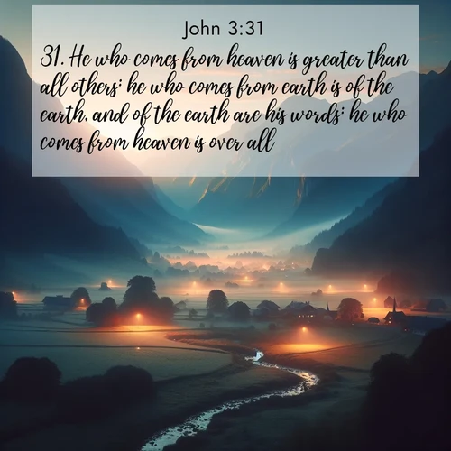 BasicEnglish Gospel of John  ; image nature: image with the bible verse :He who comes from heaven is greater than all others: he who comes from earth is of the earth, and of the earth are his words: he who comes from heaven is over all. ; Explore a unique collection of Bible verses illustrated by winter landscapes, such as snowy mountains, frosty forests, and starry skies. These images capture the peace and beauty of winter. Share verses like KJV Gospel of John 3:31. Current verse is overlayed with the thematic nature scene : Morning mist rises from valley streams. Birdsong heralds the dawn chorus. ; 3:31