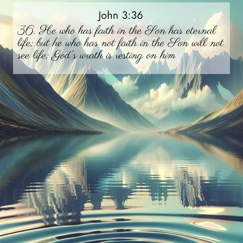 BasicEnglish Gospel of John  ; image nature: image with the bible verse :He who has faith in the Son has eternal life; but he who has not faith in the Son will not see life; God&#039;s wrath is resting on him. ; Explore our gallery of inspiring Bible verse images showcasing divine beauty through nature. Download scenic images like snowy peaks, lush meadows, or radiant sunsets paired with verses like KJV Gospel of John 3:36. Current verse is overlayed with the thematic nature scene : Mountain lakes mirror perfect peaks. Wind ripples shatter reflections. ; 3:36