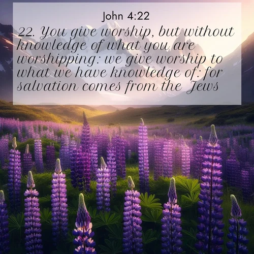BasicEnglish Gospel of John  ; image nature: image with the bible verse :You give worship, but without knowledge of what you are worshipping: we give worship to what we have knowledge of: for salvation comes from the Jews. ; Dive into our collection of Bible verses paired with breathtaking desert landscapes, featuring infinite dunes, shaded oases, and desert sunsets. These images highlight the majestic grandeur of God&#039;s creation. Download and share verses like KJV Gospel of John 4:22. Current verse is overlayed with the thematic nature scene : Wild lupines paint mountain meadows purple. Snow lingers on distant peaks. ; 4:22