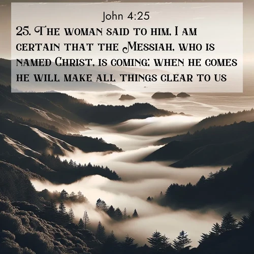 BasicEnglish Gospel of John  ; image nature: image with the bible verse :The woman said to him, I am certain that the Messiah, who is named Christ, is coming; when he comes he will make all things clear to us. ; Explore a spring collection of Bible images, with landscapes of green hills, wildflowers, and crystal-clear streams. These images symbolize the blossoming of God&#039;s creation. Download verses like KJV Gospel of John 4:25. Current verse is overlayed with the thematic nature scene : Coastal fog rolls inland through gaps in seaside hills. ; 4:25