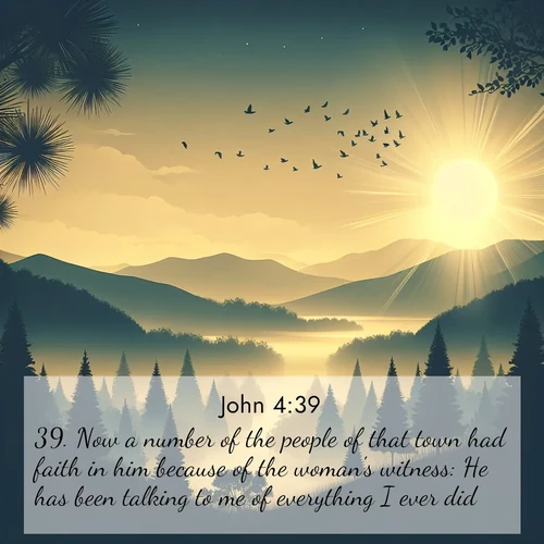 BasicEnglish Gospel of John  ; image nature: image with the bible verse :Now a number of the people of that town had faith in him because of the woman&#039;s witness: He has been talking to me of everything I ever did. ; Access a vast collection of Bible verse images illustrated with natural landscapes like calm rivers, blooming fields, and bright horizons. These images emphasize the serenity and splendor of God&#039;s creation, accompanied by aesthetic fonts and joyful colors. Download verses like KJV Gospel of John 4:39 and share them. Current verse is overlayed with the thematic nature scene : Morning mist reveals hidden valleys. Birdsong heralds the dawn. ; 4:39