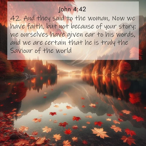 BasicEnglish Gospel of John  ; image nature: image with the bible verse :And they said to the woman, Now we have faith, but not because of your story: we ourselves have given ear to his words, and we are certain that he is truly the Saviour of the world. ; Explore Bible verses combined with serene beach photos, desert dunes, and infinite skies, highlighting God&#039;s majesty in every landscape. Download and share inspiring verses like KJV Gospel of John 4:42. Current verse is overlayed with the thematic nature scene : Autumn leaves scatter across mirror-like mountain lakes. ; 4:42