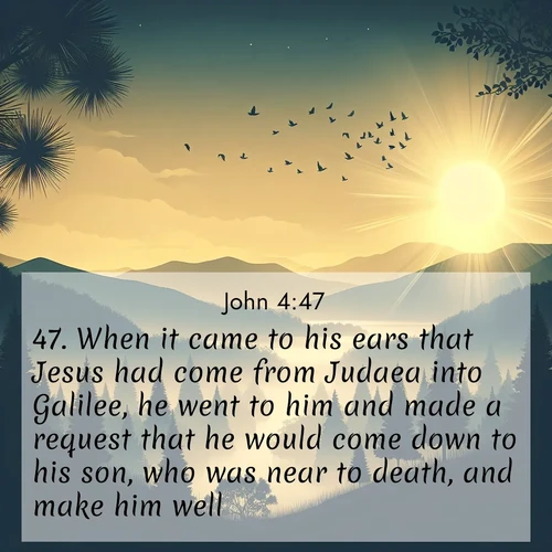 BasicEnglish Gospel of John  ; image nature: image with the bible verse :When it came to his ears that Jesus had come from Judaea into Galilee, he went to him and made a request that he would come down to his son, who was near to death, and make him well. ; Browse Bible images illustrated by desert landscapes, with endless skies, golden dunes, and isolated palm trees. These images evoke the calm and grandeur of God&#039;s creation. Download inspiring verses like KJV Gospel of John 4:47. Current verse is overlayed with the thematic nature scene : Morning mist reveals hidden valleys. Birdsong heralds the dawn. ; 4:47