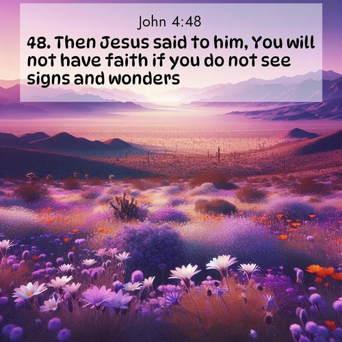 BasicEnglish Gospel of John  ; image nature: image with the bible verse :Then Jesus said to him, You will not have faith if you do not see signs and wonders. ; Discover a unique collection of Bible verses adorned with winter landscapes, such as snow-covered forests, gently falling snowflakes, and pristine mountains. These images evoke the peace and purity of God&#039;s creation. Share verses like KJV Gospel of John 4:48. Current verse is overlayed with the thematic nature scene : Desert wildflowers carpet Death Valley after winter rains. Mountains fade to purple on the horizon. ; 4:48
