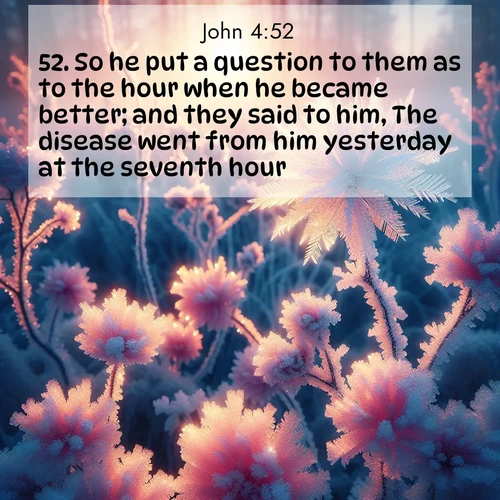 BasicEnglish Gospel of John  ; image nature: image with the bible verse :So he put a question to them as to the hour when he became better; and they said to him, The disease went from him yesterday at the seventh hour. ; Discover a gallery of Bible verse images showcasing the beauty of autumn, with golden leaves, red forests, and peaceful fields bathed in soft light. These soothing scenes are perfect for accompanying inspiring verses like KJV Gospel of John 4:52. Current verse is overlayed with the thematic nature scene : Morning light reveals frost flowers. Rainbow crystals bloom on bare branches. ; 4:52