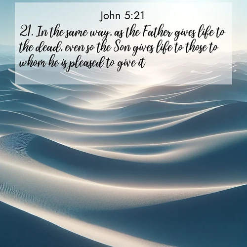 BasicEnglish Gospel of John  ; image nature: image with the bible verse :In the same way, as the Father gives life to the dead, even so the Son gives life to those to whom he is pleased to give it. ; Download inspiring Bible verse images featuring stunning natural vistas, from tropical islands to rolling hills. These free images make perfect wallpapers or gifts. Share verses like KJV Gospel of John 5:21. Current verse is overlayed with the thematic nature scene : Sand dunes ripple to the horizon like frozen waves. Wind erases all traces of life from their surfaces. ; 5:21